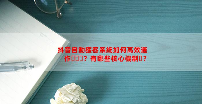 抖音自動獲客系統如何高效運作？有哪些核心機制？